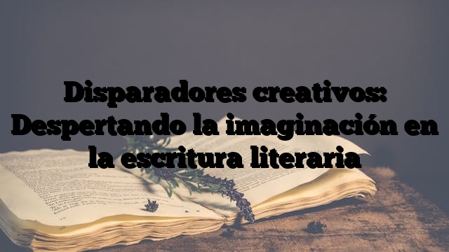Disparadores creativos: Despertando la imaginación en la escritura literaria
